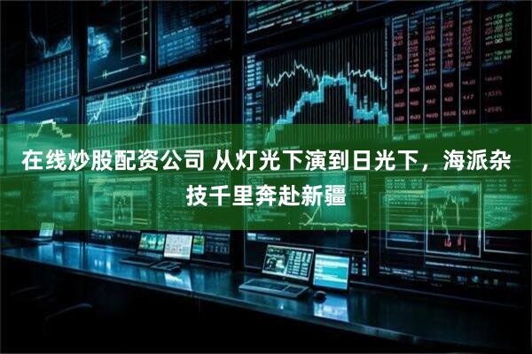 在线炒股配资公司 从灯光下演到日光下，海派杂技千里奔赴新疆