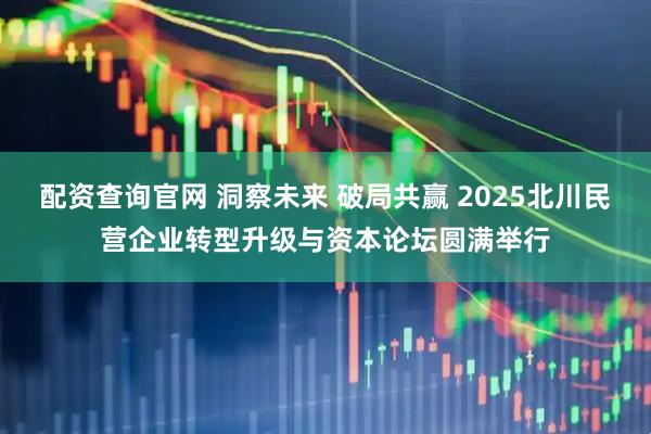 配资查询官网 洞察未来 破局共赢 2025北川民营企业转型升级与资本论坛圆满举行