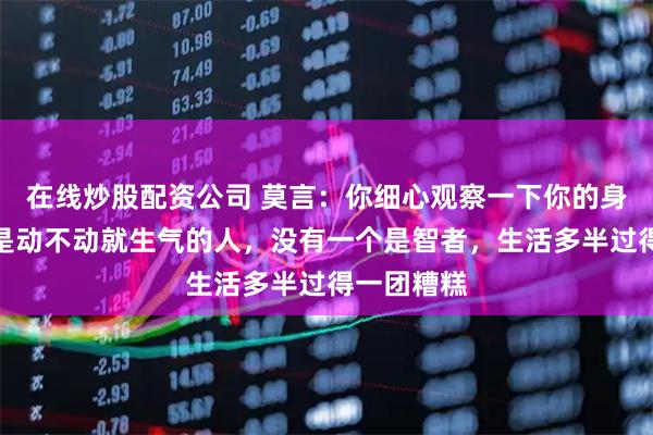 在线炒股配资公司 莫言：你细心观察一下你的身边人，凡是动不动就生气的人，没有一个是智者，生活多半过得一团糟糕