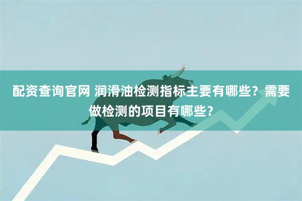 配资查询官网 润滑油检测指标主要有哪些？需要做检测的项目有哪些？