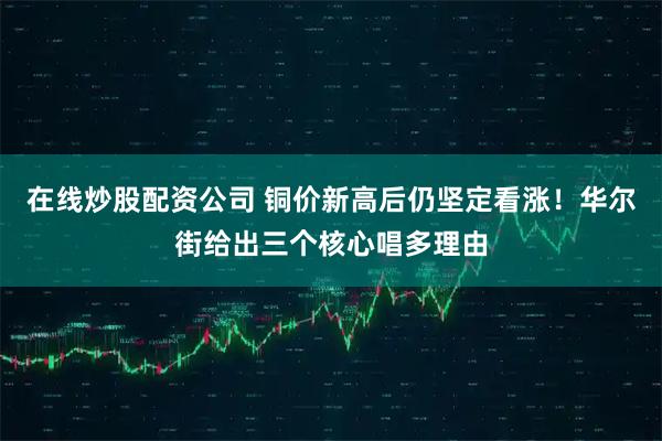 在线炒股配资公司 铜价新高后仍坚定看涨！华尔街给出三个核心唱多理由