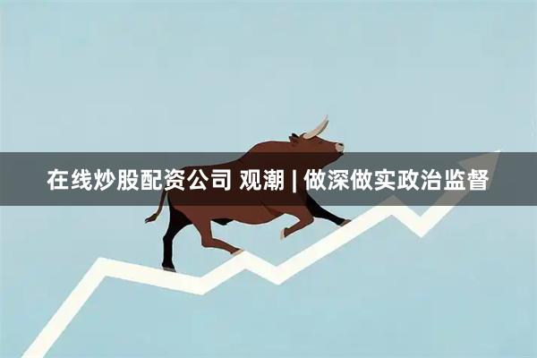 在线炒股配资公司 观潮 | 做深做实政治监督