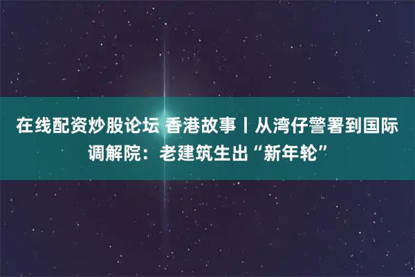 在线配资炒股论坛 香港故事丨从湾仔警署到国际调解院：老建筑生出“新年轮”