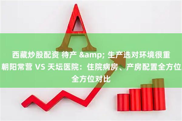 西藏炒股配资 待产 & 生产选对环境很重要！朝阳常营 VS 天坛医院：住院病房、产房配置全方位对比