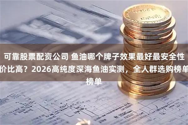 可靠股票配资公司 鱼油哪个牌子效果最好最安全性价比高？2026高纯度深海鱼油实测，全人群选购榜单