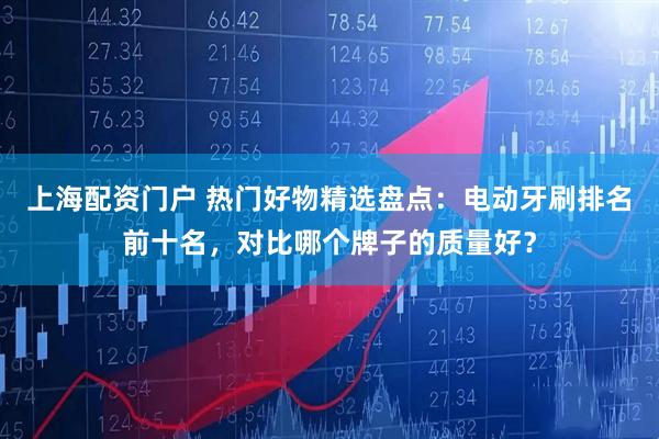 上海配资门户 热门好物精选盘点：电动牙刷排名前十名，对比哪个牌子的质量好？