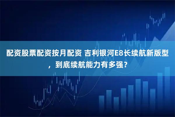 配资股票配资按月配资 吉利银河E8长续航新版型，到底续航能力有多强？