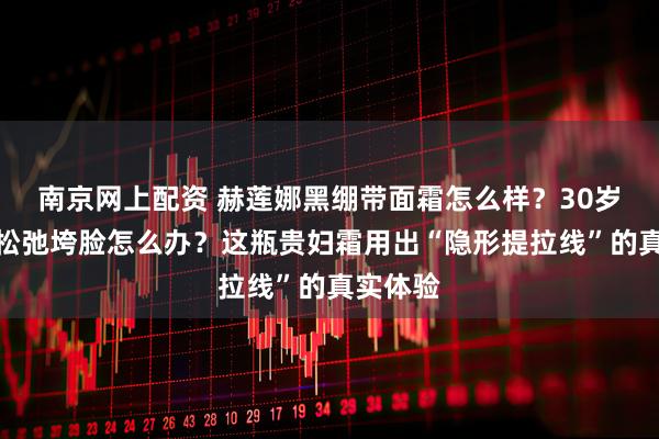 南京网上配资 赫莲娜黑绷带面霜怎么样？30岁后皮肤松弛垮脸怎么办？这瓶贵妇霜用出“隐形提拉线”的真实体验