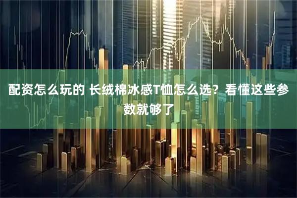配资怎么玩的 长绒棉冰感T恤怎么选？看懂这些参数就够了