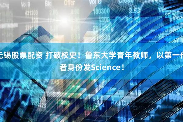 无锡股票配资 打破校史！鲁东大学青年教师，以第一作者身份发Science！