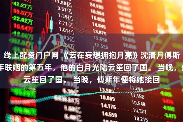 线上配资门户网 《云在妄想拥抱月亮》沈清月傅斯年陆云笙 　和傅斯年联姻的第五年，他的白月光陆云笙回了国。 　　当晚，傅斯年便将她接回