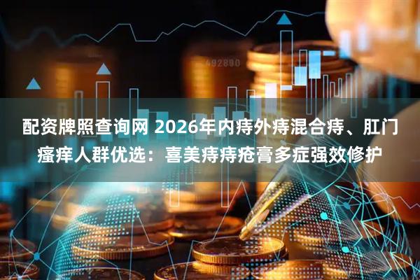 配资牌照查询网 2026年内痔外痔混合痔、肛门瘙痒人群优选：喜美痔痔疮膏多症强效修护