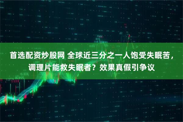 首选配资炒股网 全球近三分之一人饱受失眠苦，调理片能救失眠者？效果真假引争议