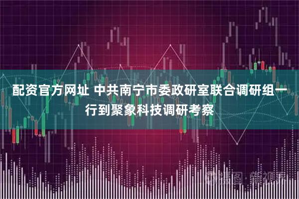 配资官方网址 中共南宁市委政研室联合调研组一行到聚象科技调研考察
