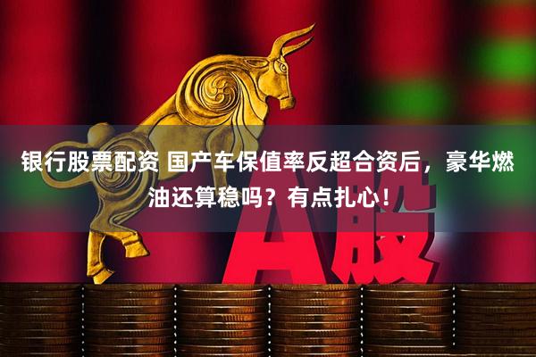 银行股票配资 国产车保值率反超合资后，豪华燃油还算稳吗？有点扎心！