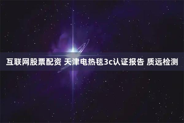 互联网股票配资 天津电热毯3c认证报告 质远检测