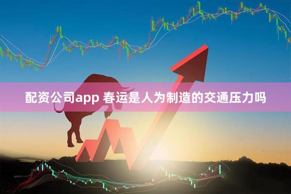 配资公司app 春运是人为制造的交通压力吗