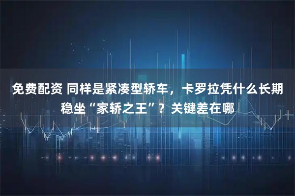 免费配资 同样是紧凑型轿车，卡罗拉凭什么长期稳坐“家轿之王”？关键差在哪