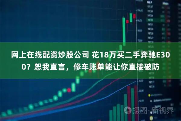 网上在线配资炒股公司 花18万买二手奔驰E300？恕我直言，修车账单能让你直接破防