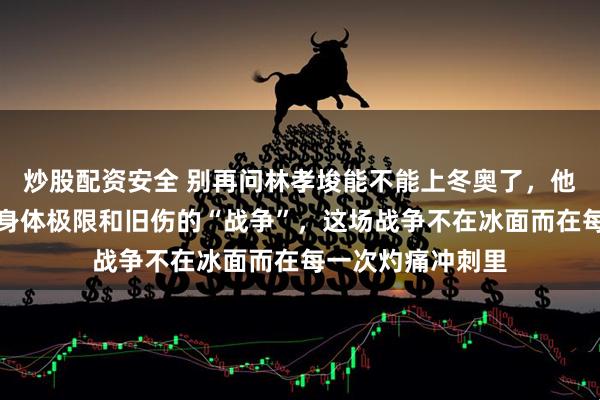 炒股配资安全 别再问林孝埈能不能上冬奥了，他真正在搏的，是身体极限和旧伤的“战争”，这场战争不在冰面而在每一次灼痛冲刺里