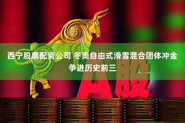 西宁股票配资公司 冬奥自由式滑雪混合团体冲金争进历史前三