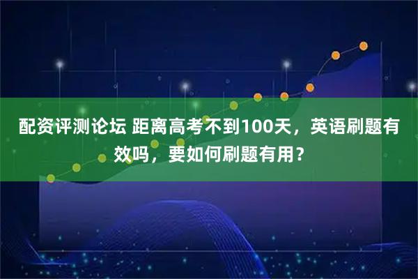 配资评测论坛 距离高考不到100天，英语刷题有效吗，要如何刷题有用？