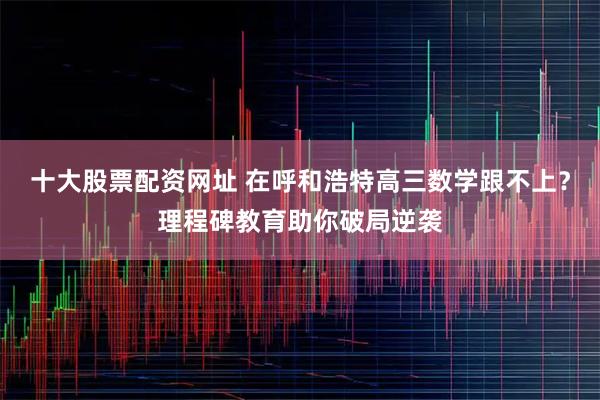 十大股票配资网址 在呼和浩特高三数学跟不上？理程碑教育助你破局逆袭