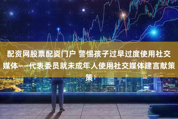 配资网股票配资门户 警惕孩子过早过度使用社交媒体——代表委员就未成年人使用社交媒体建言献策