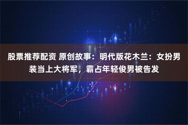 股票推荐配资 原创故事：明代版花木兰：女扮男装当上大将军，霸占年轻俊男被告发