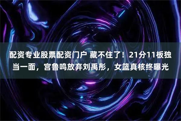 配资专业股票配资门户 藏不住了！21分11板独当一面，宫鲁鸣放弃刘禹彤，女篮真核终曝光