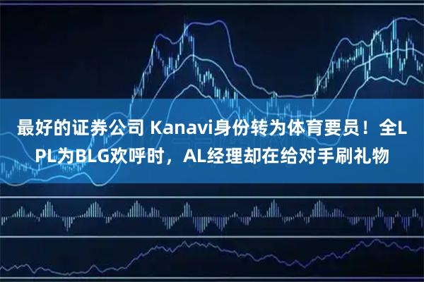最好的证券公司 Kanavi身份转为体育要员！全LPL为BLG欢呼时，AL经理却在给对手刷礼物