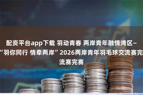 配资平台app下载 羽动青春 两岸青年融情湾区——“羽你同行 情牵两岸”2026两岸青年羽毛球交流赛完赛