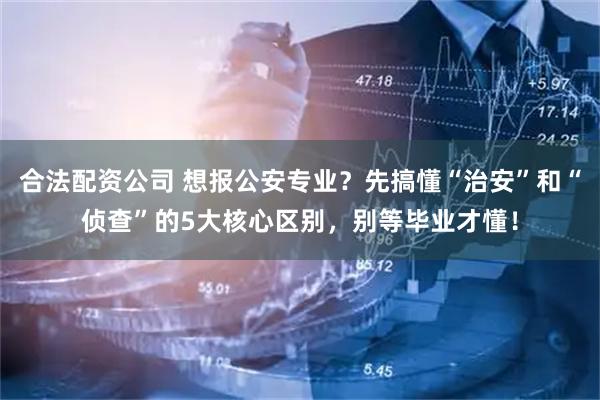 合法配资公司 想报公安专业？先搞懂“治安”和“侦查”的5大核心区别，别等毕业才懂！