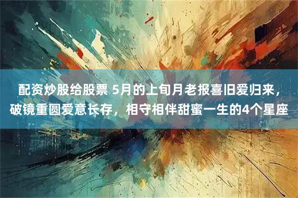 配资炒股给股票 5月的上旬月老报喜旧爱归来，破镜重圆爱意长存，相守相伴甜蜜一生的4个星座
