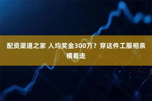 配资渠道之家 人均奖金300万？穿这件工服相亲横着走