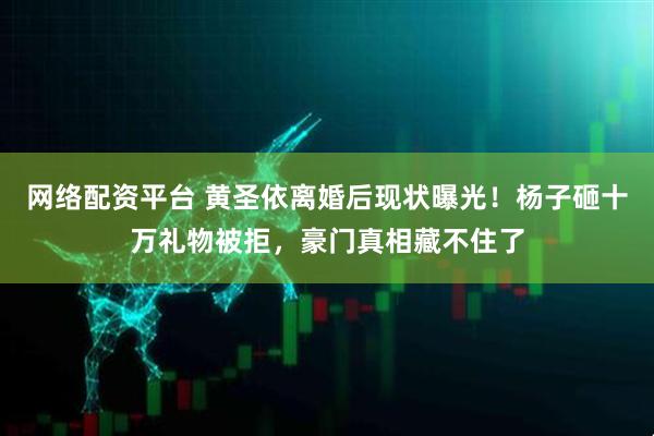 网络配资平台 黄圣依离婚后现状曝光！杨子砸十万礼物被拒，豪门真相藏不住了