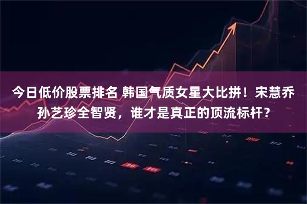 今日低价股票排名 韩国气质女星大比拼！宋慧乔孙艺珍全智贤，谁才是真正的顶流标杆？