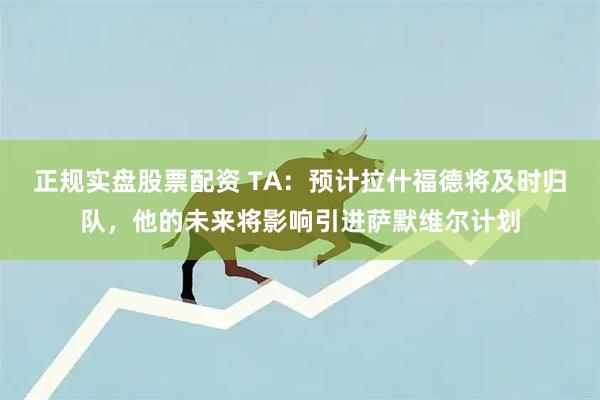正规实盘股票配资 TA：预计拉什福德将及时归队，他的未来将影响引进萨默维尔计划