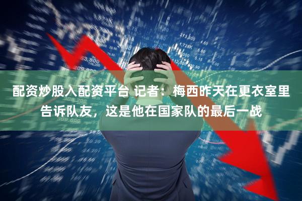 配资炒股入配资平台 记者：梅西昨天在更衣室里告诉队友，这是他在国家队的最后一战